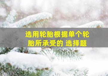 选用轮胎根据单个轮胎所承受的 选择题